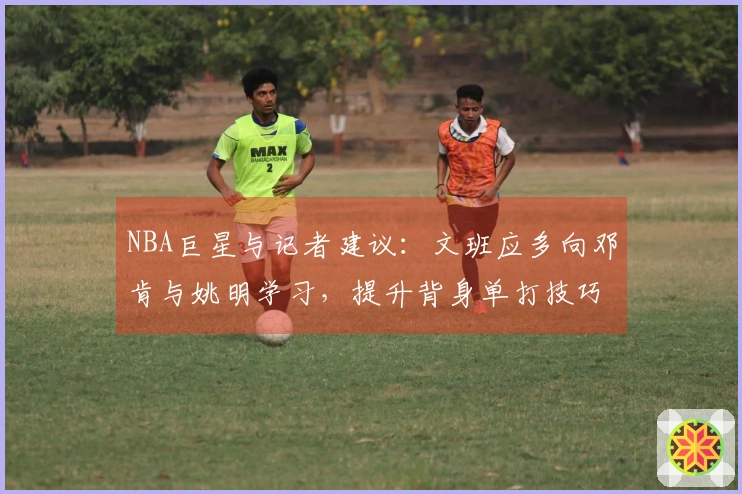 NBA巨星与记者建议：文班应多向邓肯与姚明学习，提升背身单打技巧