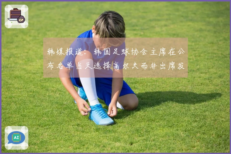 韩媒报道：韩国足球协会主席在公布名单当天选择高尔夫而非出席发布会