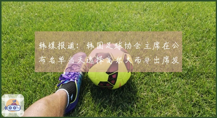 韩媒报道：韩国足球协会主席在公布名单当天选择高尔夫而非出席发布会